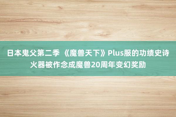 日本鬼父第二季 《魔兽天下》Plus服的功绩史诗火器被作念成魔兽20周年变幻奖励