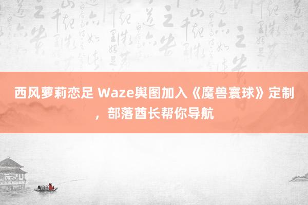 西风萝莉恋足 Waze舆图加入《魔兽寰球》定制，部落酋长帮你导航