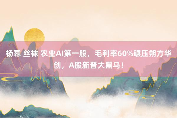 杨幂 丝袜 农业AI第一股，毛利率60%碾压朔方华创，A股新晋大黑马！