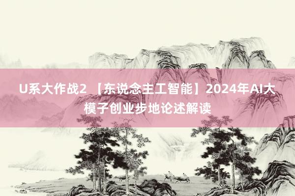 U系大作战2 【东说念主工智能】2024年AI大模子创业步地论述解读