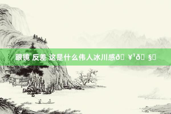 眼镜 反差 这是什么伟人冰川感🥹🧊