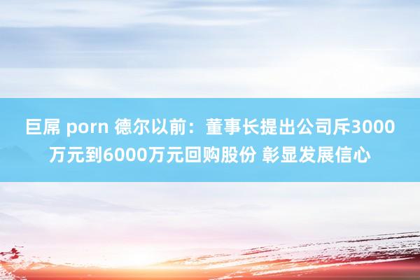 巨屌 porn 德尔以前：董事长提出公司斥3000万元到6000万元回购股份 彰显发展信心