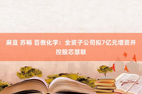 麻豆 苏畅 百傲化学：全资子公司拟7亿元增资并控股芯慧联