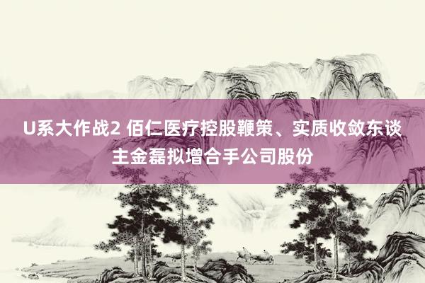 U系大作战2 佰仁医疗控股鞭策、实质收敛东谈主金磊拟增合手公司股份