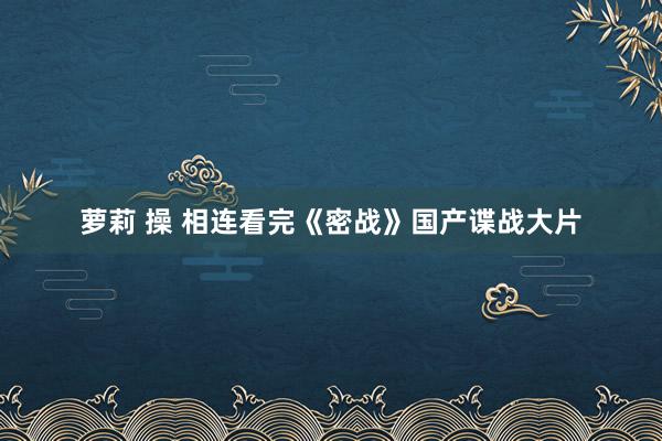 萝莉 操 相连看完《密战》国产谍战大片