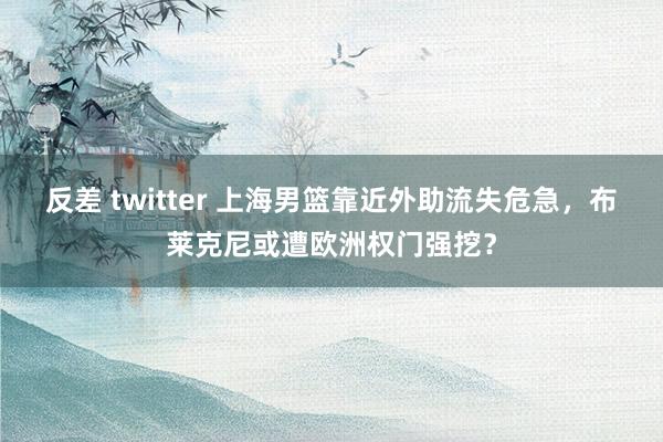 反差 twitter 上海男篮靠近外助流失危急，布莱克尼或遭欧洲权门强挖？