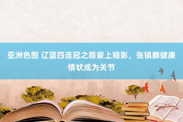 亚洲色图 辽篮四连冠之路蒙上暗影，张镇麟健康情状成为关节