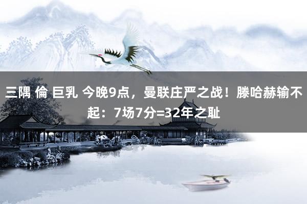 三隅 倫 巨乳 今晚9点，曼联庄严之战！滕哈赫输不起：7场7分=32年之耻