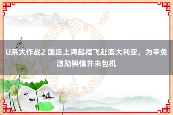 U系大作战2 国足上海起程飞赴澳大利亚，为幸免激励舆情并未包机