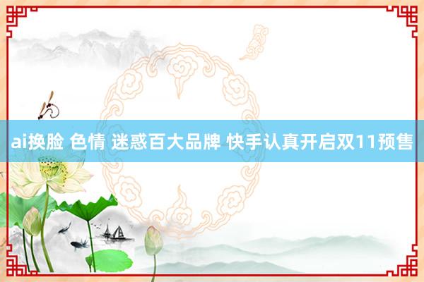 ai换脸 色情 迷惑百大品牌 快手认真开启双11预售