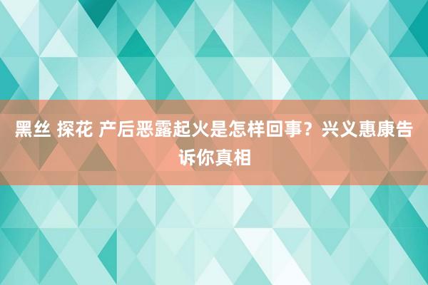 黑丝 探花 产后恶露起火是怎样回事？兴义惠康告诉你真相