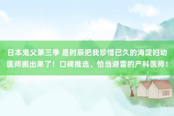 日本鬼父第三季 是时辰把我珍惜已久的海淀妇幼医师搬出来了！口碑推选、恰当避雷的产科医师！