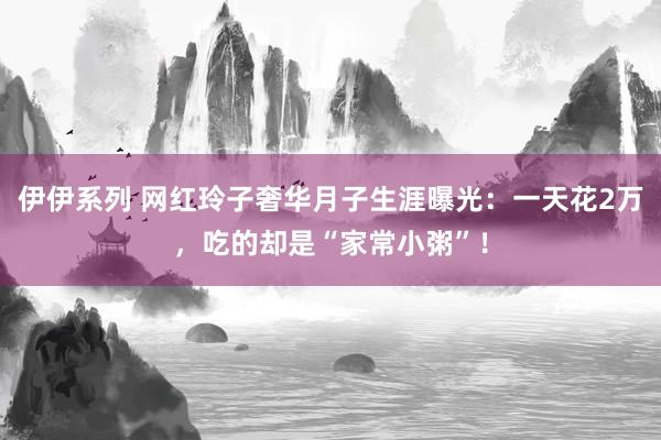 伊伊系列 网红玲子奢华月子生涯曝光：一天花2万，吃的却是“家常小粥”！