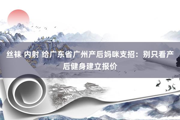 丝袜 内射 给广东省广州产后妈咪支招：别只看产后健身建立报价