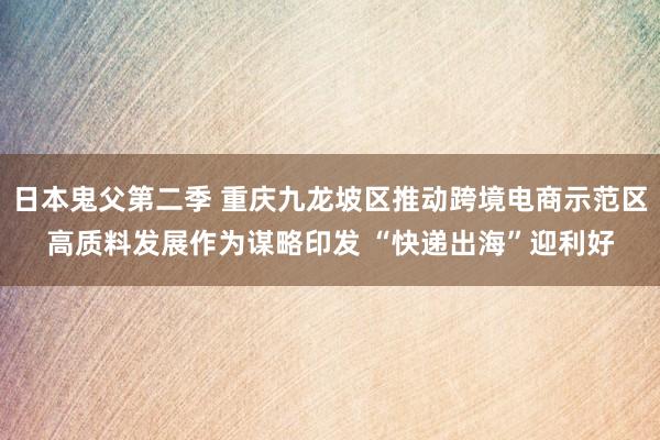 日本鬼父第二季 重庆九龙坡区推动跨境电商示范区高质料发展作为谋略印发 “快递出海”迎利好