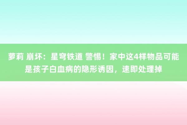 萝莉 崩坏：星穹铁道 警惕！家中这4样物品可能是孩子白血病的隐形诱因，速即处理掉