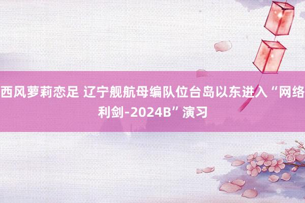 西风萝莉恋足 辽宁舰航母编队位台岛以东进入“网络利剑-2024B”演习