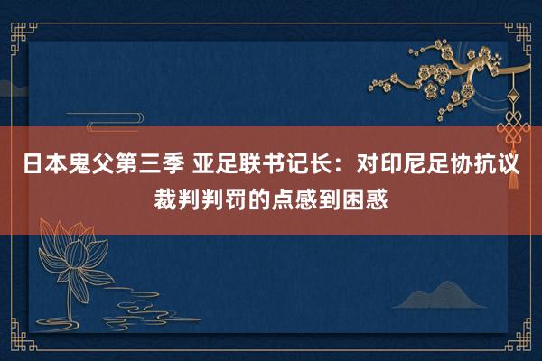 日本鬼父第三季 亚足联书记长：对印尼足协抗议裁判判罚的点感到困惑