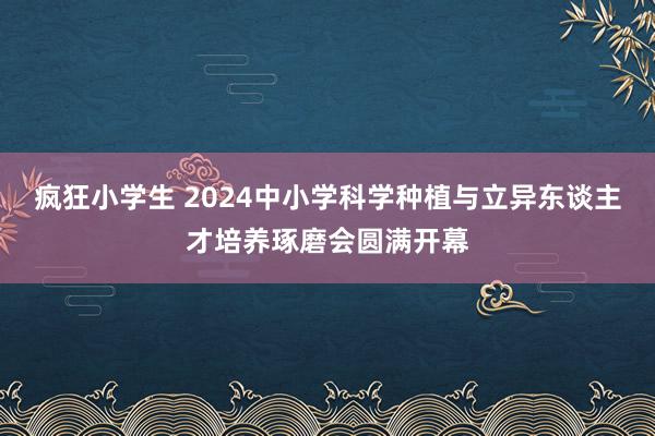 疯狂小学生 2024中小学科学种植与立异东谈主才培养琢磨会圆满开幕