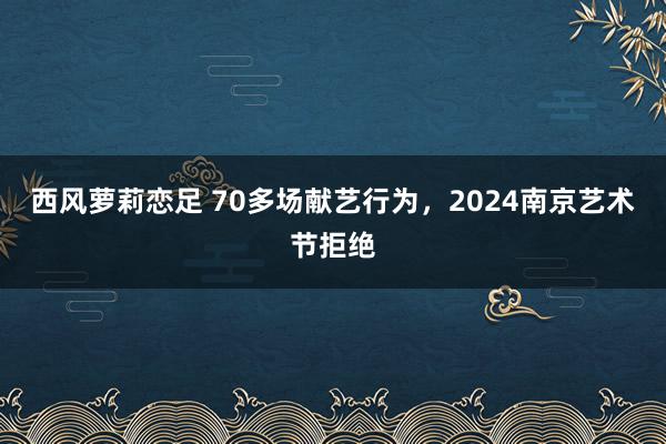 西风萝莉恋足 70多场献艺行为，2024南京艺术节拒绝