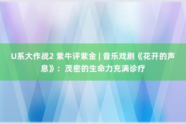 U系大作战2 紫牛评紫金 | 音乐戏剧《花开的声息》：茂密的生命力充满诊疗