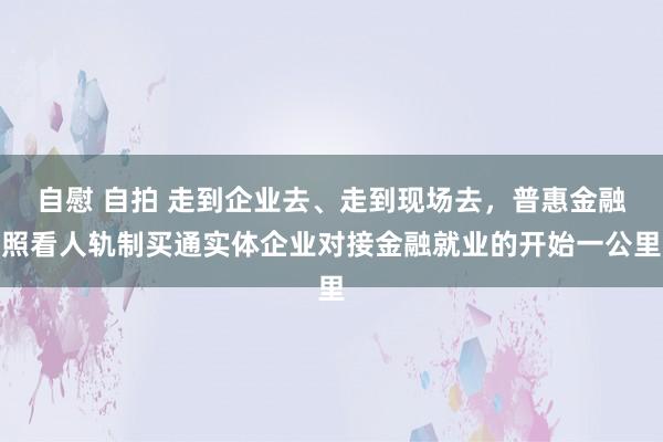 自慰 自拍 走到企业去、走到现场去，普惠金融照看人轨制买通实体企业对接金融就业的开始一公里