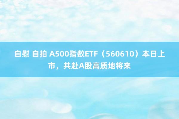 自慰 自拍 A500指数ETF（560610）本日上市，共赴A股高质地将来