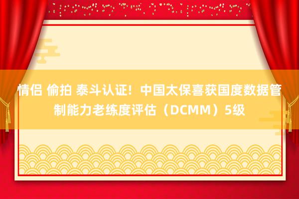 情侣 偷拍 泰斗认证!  中国太保喜获国度数据管制能力老练度评估（DCMM）5级