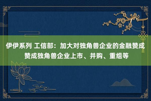 伊伊系列 工信部：加大对独角兽企业的金融赞成 赞成独角兽企业上市、并购、重组等