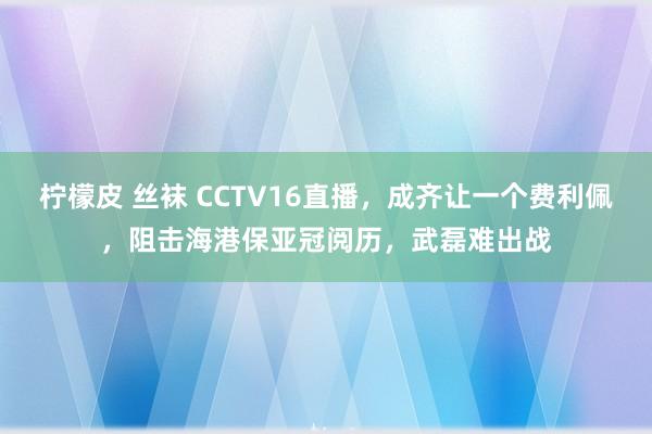 柠檬皮 丝袜 CCTV16直播，成齐让一个费利佩，阻击海港保亚冠阅历，武磊难出战