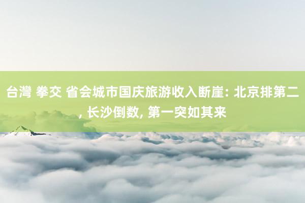 台灣 拳交 省会城市国庆旅游收入断崖: 北京排第二， 长沙倒数， 第一突如其来