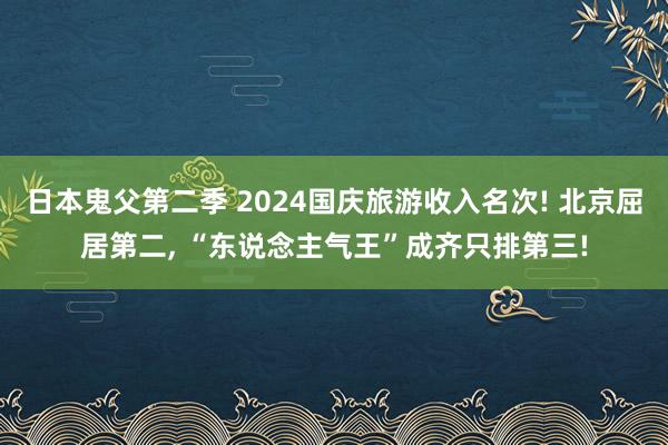 日本鬼父第二季 2024国庆旅游收入名次! 北京屈居第二， “东说念主气王”成齐只排第三!