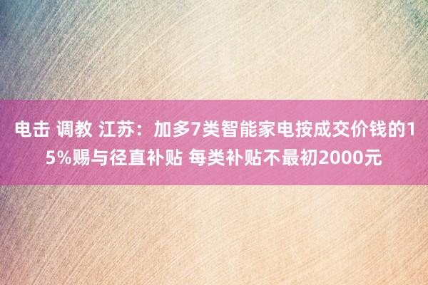 电击 调教 江苏：加多7类智能家电按成交价钱的15%赐与径直补贴 每类补贴不最初2000元