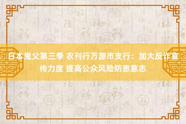 日本鬼父第三季 农刊行万源市支行：加大反诈宣传力度 提高公众风险防患意志