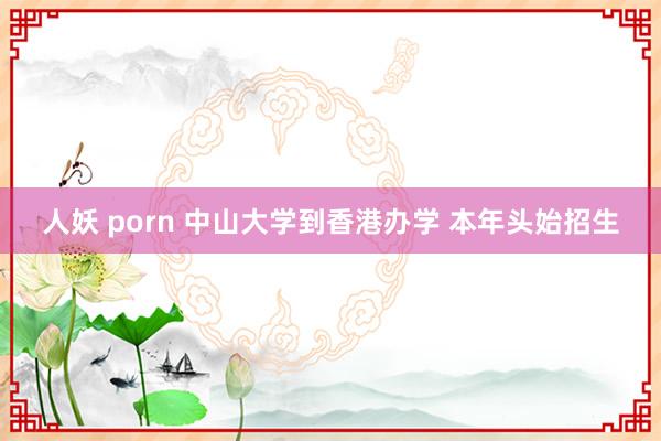 人妖 porn 中山大学到香港办学 本年头始招生