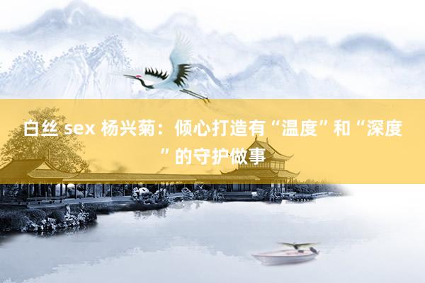 白丝 sex 杨兴菊：倾心打造有“温度”和“深度”的守护做事