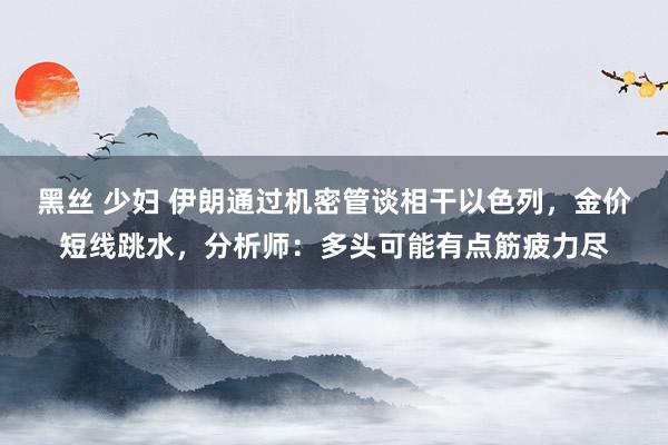 黑丝 少妇 伊朗通过机密管谈相干以色列，金价短线跳水，分析师：多头可能有点筋疲力尽