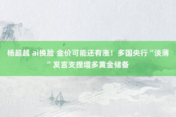 杨超越 ai换脸 金价可能还有涨！多国央行“淡薄”发言支捏增多黄金储备