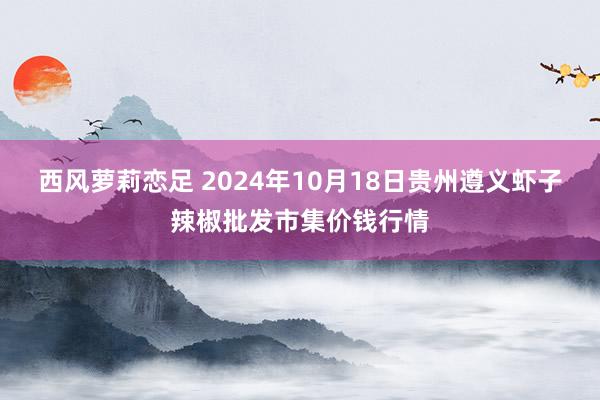 西风萝莉恋足 2024年10月18日贵州遵义虾子辣椒批发市集价钱行情