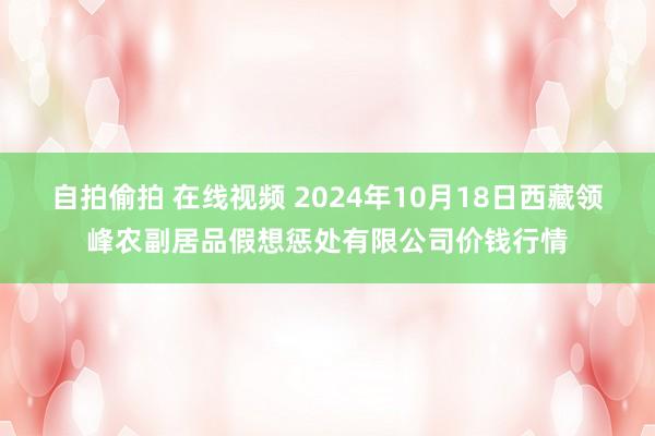 自拍偷拍 在线视频 2024年10月18日西藏领峰农副居品假想惩处有限公司价钱行情