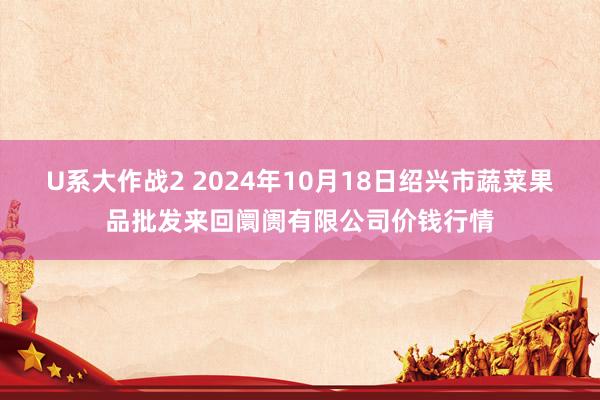 U系大作战2 2024年10月18日绍兴市蔬菜果品批发来回阛阓有限公司价钱行情