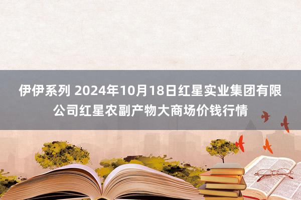 伊伊系列 2024年10月18日红星实业集团有限公司红星农副产物大商场价钱行情