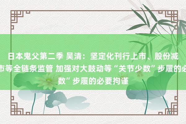 日本鬼父第二季 吴清：坚定化刊行上市、股份减捏、退市等全链条监管 加强对大鼓动等“关节少数”步履的必要拘谨