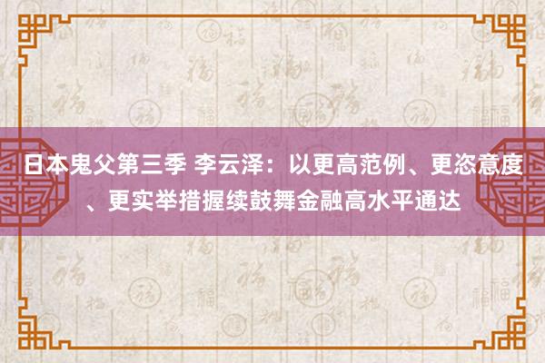 日本鬼父第三季 李云泽：以更高范例、更恣意度、更实举措握续鼓舞金融高水平通达