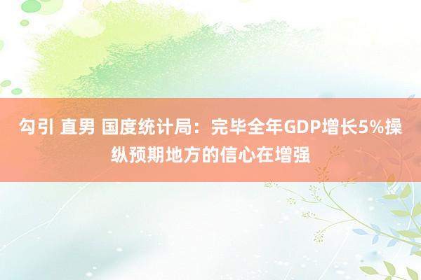 勾引 直男 国度统计局：完毕全年GDP增长5%操纵预期地方的信心在增强