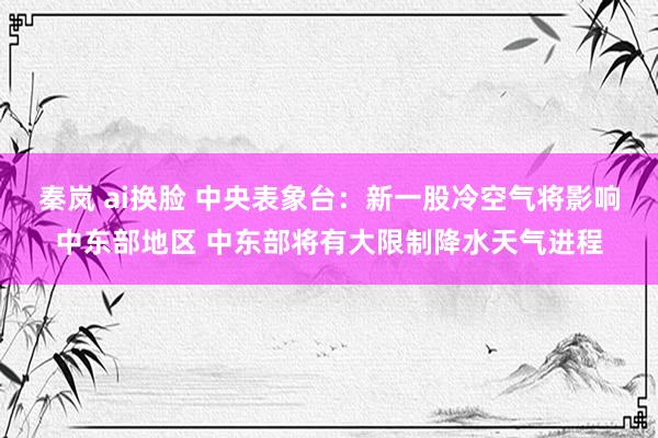 秦岚 ai换脸 中央表象台：新一股冷空气将影响中东部地区 中东部将有大限制降水天气进程