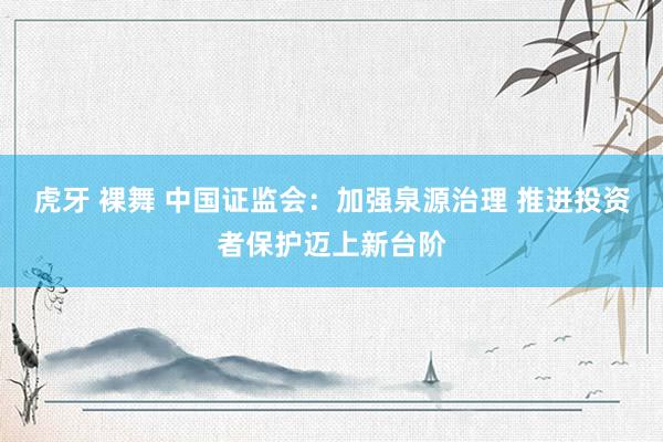 虎牙 裸舞 中国证监会：加强泉源治理 推进投资者保护迈上新台阶