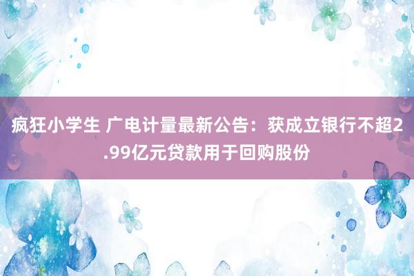 疯狂小学生 广电计量最新公告：获成立银行不超2.99亿元贷款用于回购股份