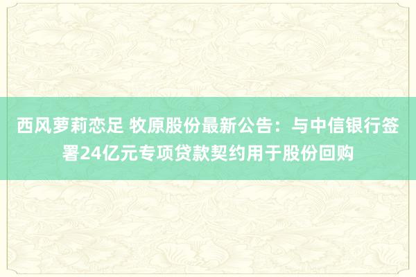 西风萝莉恋足 牧原股份最新公告：与中信银行签署24亿元专项贷款契约用于股份回购