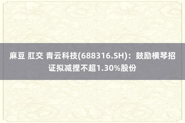 麻豆 肛交 青云科技(688316.SH)：鼓励横琴招证拟减捏不超1.30%股份